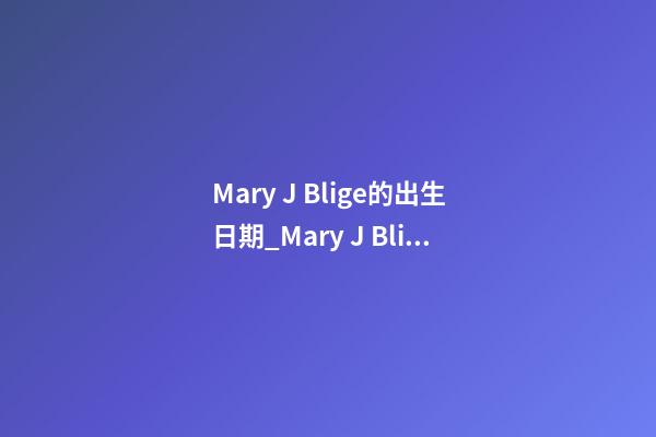 Mary J. Blige的出生日期_Mary J. Blige的生辰八字